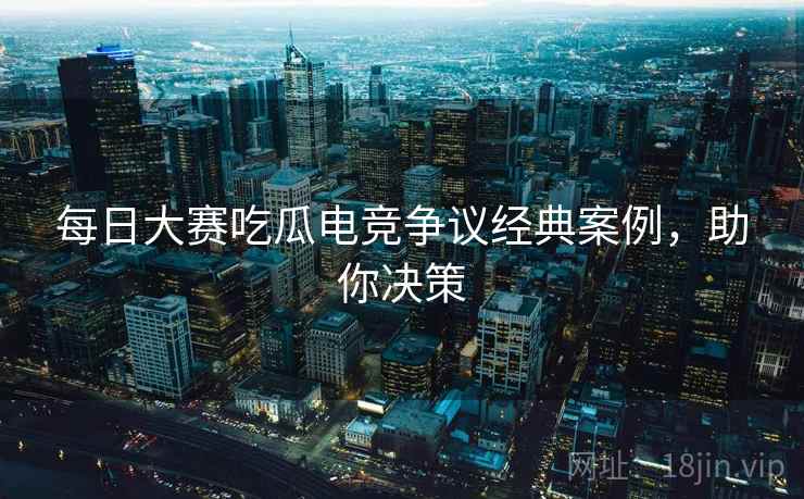 每日大赛吃瓜电竞争议经典案例，助你决策