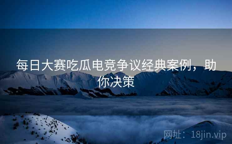 每日大赛吃瓜电竞争议经典案例，助你决策