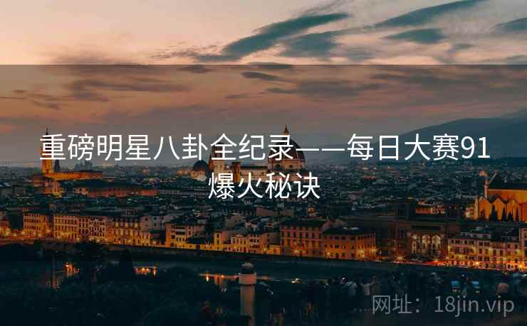 重磅明星八卦全纪录——每日大赛91爆火秘诀