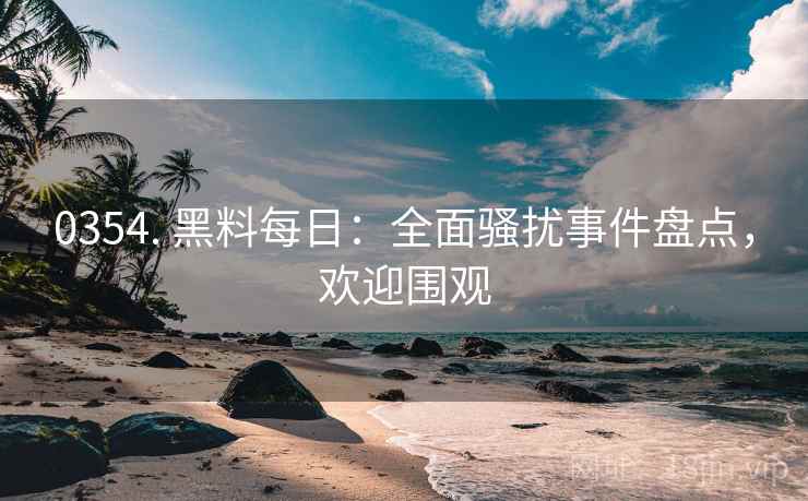 0354. 黑料每日：全面骚扰事件盘点，欢迎围观