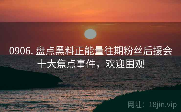0906. 盘点黑料正能量往期粉丝后援会十大焦点事件，欢迎围观