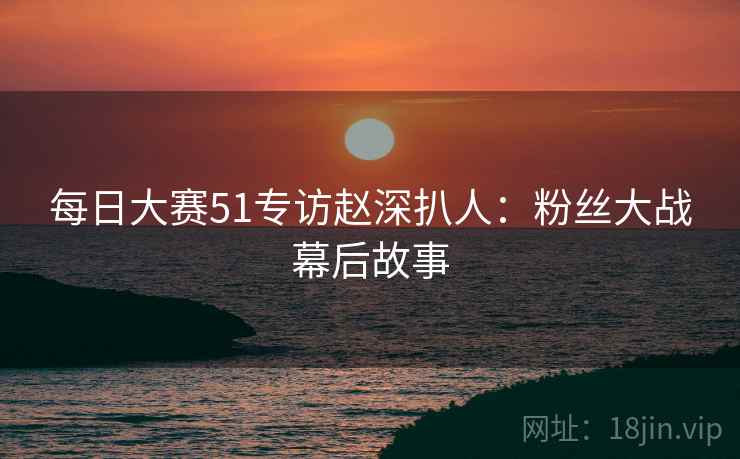 每日大赛51专访赵深扒人：粉丝大战幕后故事
