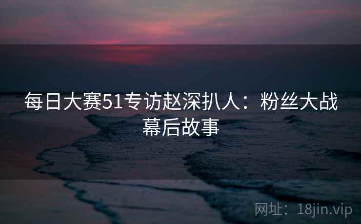 每日大赛51专访赵深扒人：粉丝大战幕后故事