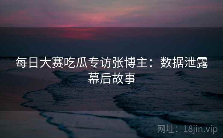 每日大赛吃瓜专访张博主：数据泄露幕后故事