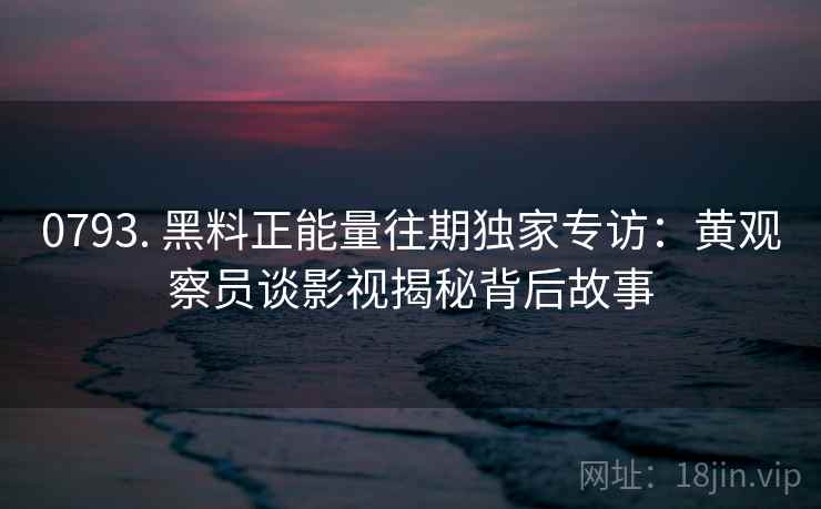 0793. 黑料正能量往期独家专访：黄观察员谈影视揭秘背后故事
