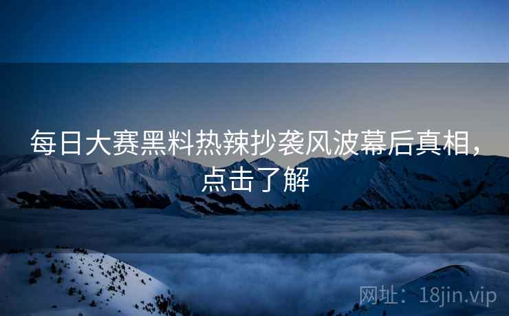 每日大赛黑料热辣抄袭风波幕后真相，点击了解