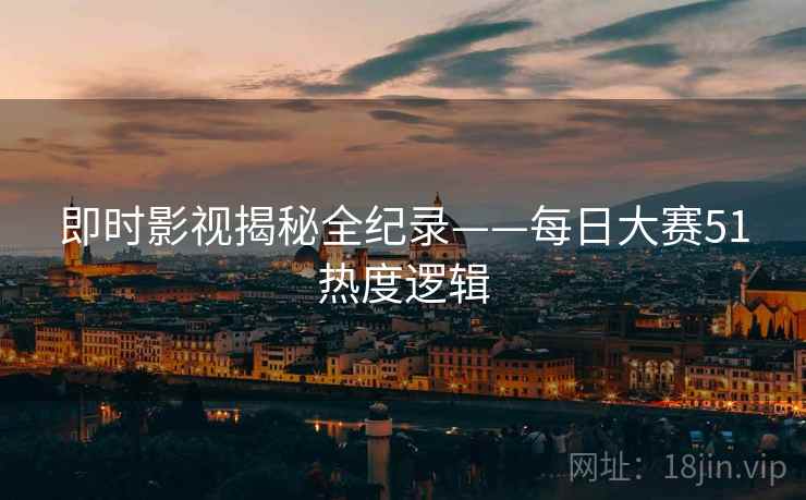 即时影视揭秘全纪录——每日大赛51热度逻辑