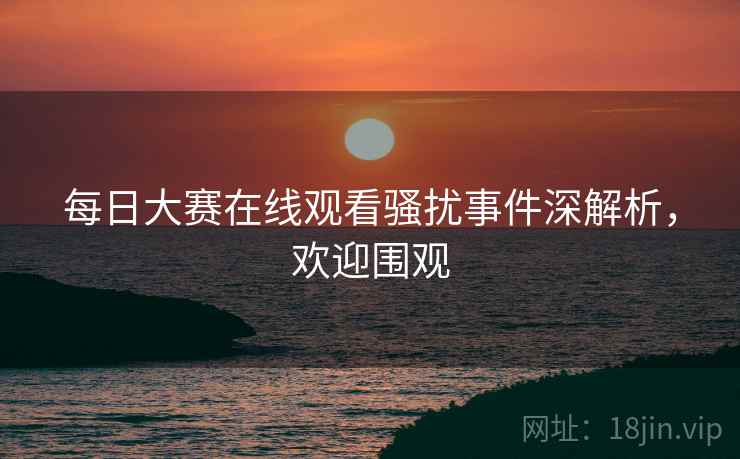 每日大赛在线观看骚扰事件深解析，欢迎围观