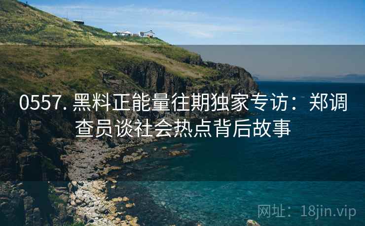 0557. 黑料正能量往期独家专访：郑调查员谈社会热点背后故事