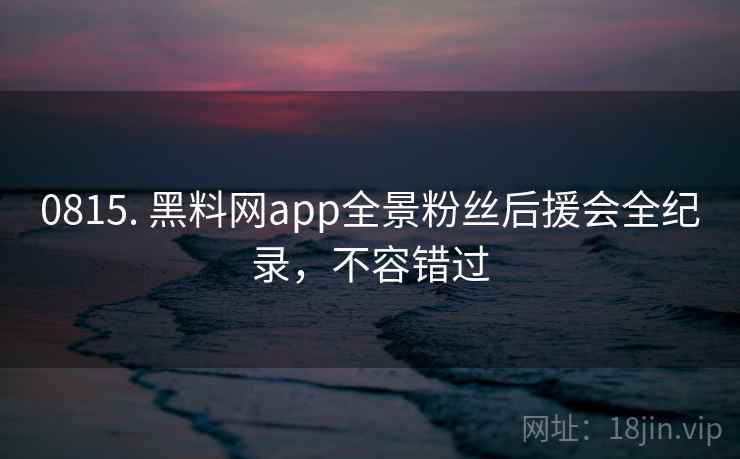 0815. 黑料网app全景粉丝后援会全纪录，不容错过