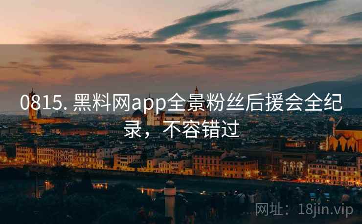 0815. 黑料网app全景粉丝后援会全纪录，不容错过