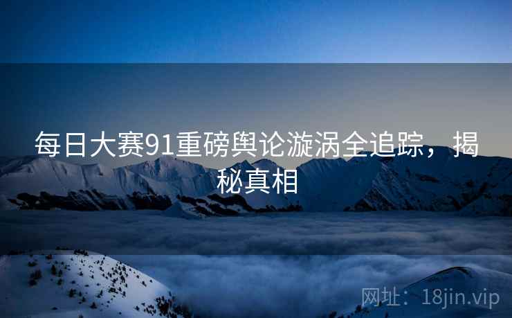 每日大赛91重磅舆论漩涡全追踪，揭秘真相