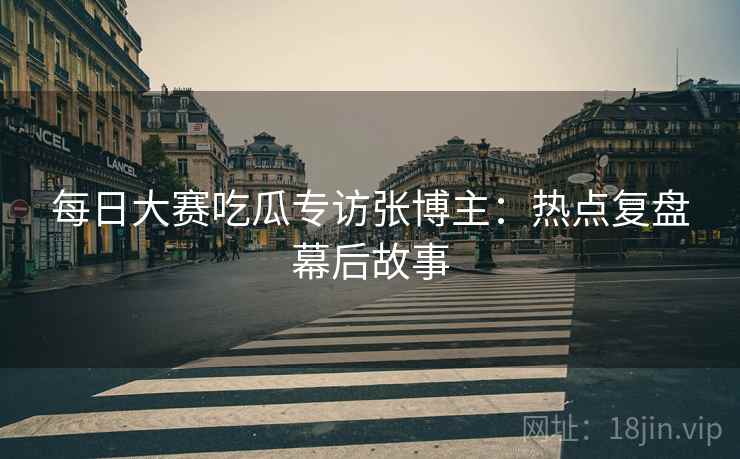 每日大赛吃瓜专访张博主：热点复盘幕后故事