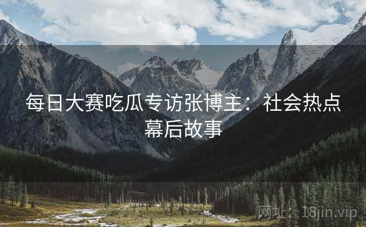 每日大赛吃瓜专访张博主：社会热点幕后故事