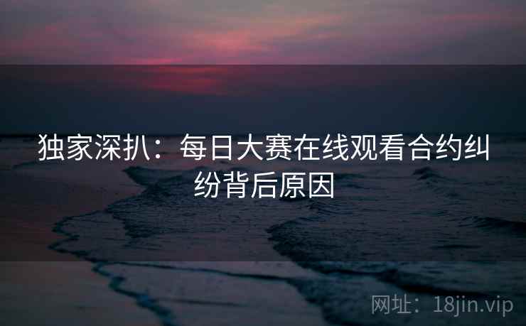 独家深扒：每日大赛在线观看合约纠纷背后原因