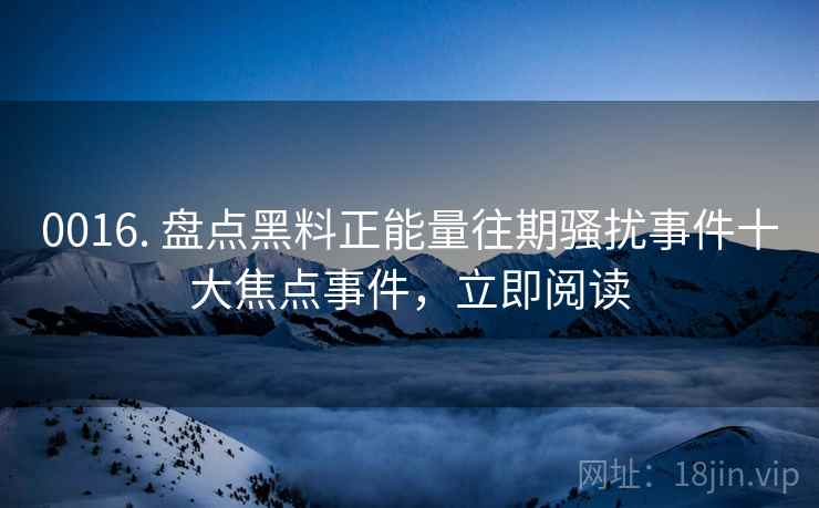 0016. 盘点黑料正能量往期骚扰事件十大焦点事件，立即阅读