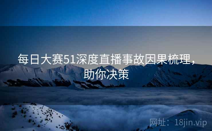 每日大赛51深度直播事故因果梳理，助你决策