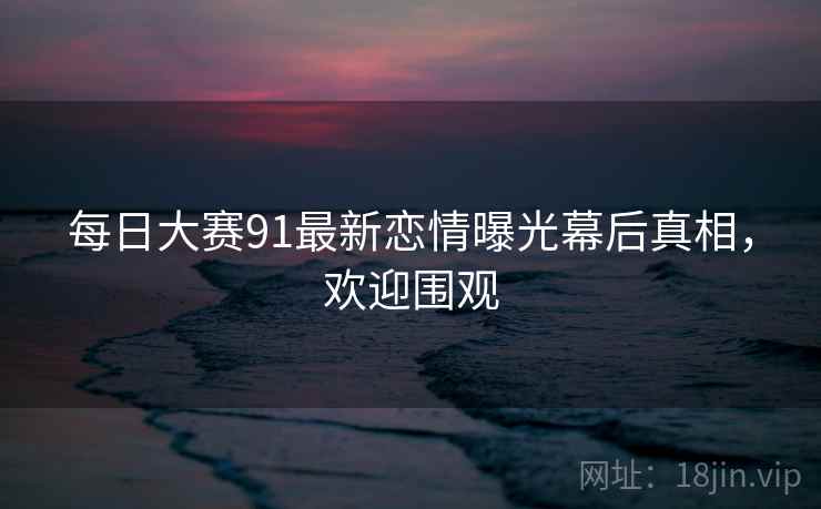每日大赛91最新恋情曝光幕后真相，欢迎围观