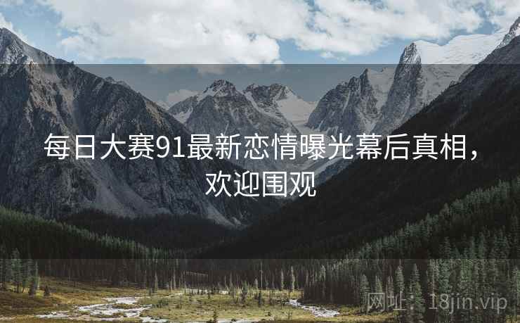每日大赛91最新恋情曝光幕后真相，欢迎围观