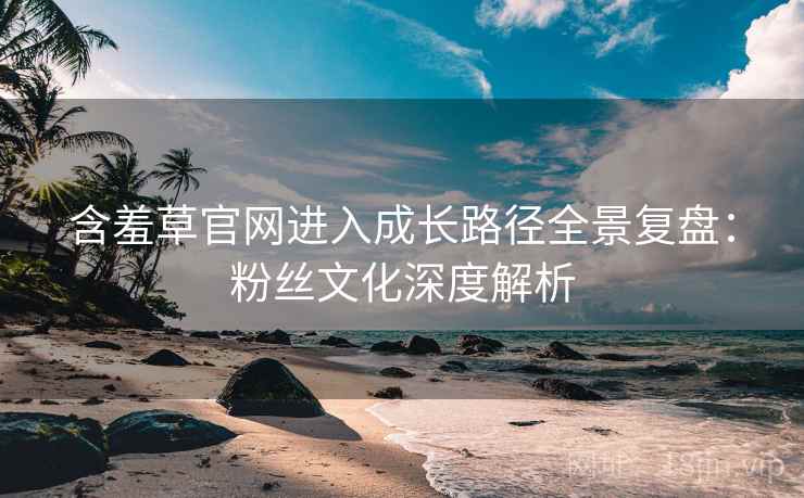 含羞草官网进入成长路径全景复盘：粉丝文化深度解析